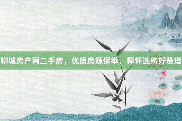 聊城房产网二手房，优质房源保举，释怀选购好赞理
