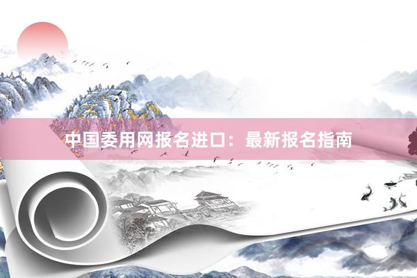 中国委用网报名进口：最新报名指南